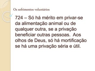 Os sofrimentos voluntários
724 – Só há mérito em privar-se
da alimentação animal ou de
qualquer outra, se a privação
beneficiar outras pessoas. Aos
olhos de Deus, só há mortificação
se há uma privação séria e útil.
 