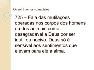 Os sofrimentos voluntários
725 – Fala das mutilações
operadas nos corpos dos homens
ou dos animais como
desagradável a Deus por ser
inútil ou nocivo. Deus só é
sensível aos sentimentos que
elevam para ele a alma.
 