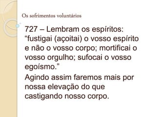 Os sofrimentos voluntários
727 – Lembram os espíritos:
“fustigai (açoitai) o vosso espírito
e não o vosso corpo; mortificai o
vosso orgulho; sufocai o vosso
egoísmo.”
Agindo assim faremos mais por
nossa elevação do que
castigando nosso corpo.
 
