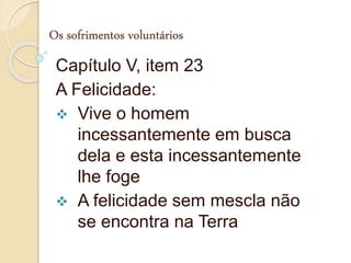 Os sofrimentos voluntários
Capítulo V, item 23
A Felicidade:
 Vive o homem
incessantemente em busca
dela e esta incessantemente
lhe foge
 A felicidade sem mescla não
se encontra na Terra
 
