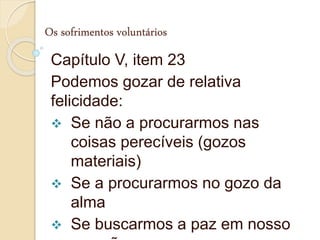 Os sofrimentos voluntários
Capítulo V, item 23
Podemos gozar de relativa
felicidade:
 Se não a procurarmos nas
coisas perecíveis (gozos
materiais)
 Se a procurarmos no gozo da
alma
 Se buscarmos a paz em nosso
 