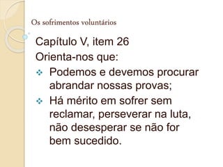 Os sofrimentos voluntários
Capítulo V, item 26
Orienta-nos que:
 Podemos e devemos procurar
abrandar nossas provas;
 Há mérito em sofrer sem
reclamar, perseverar na luta,
não desesperar se não for
bem sucedido.
 