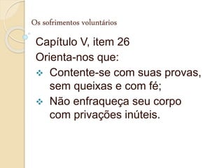 Os sofrimentos voluntários
Capítulo V, item 26
Orienta-nos que:
 Contente-se com suas provas,
sem queixas e com fé;
 Não enfraqueça seu corpo
com privações inúteis.
 