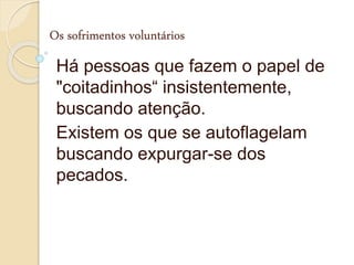 Os sofrimentos voluntários
Há pessoas que fazem o papel de
"coitadinhos“ insistentemente,
buscando atenção.
Existem os que se autoflagelam
buscando expurgar-se dos
pecados.
 
