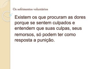 Os sofrimentos voluntários
Existem os que procuram as dores
porque se sentem culpados e
entendem que suas culpas, seus
remorsos, só podem ter como
resposta a punição.
 