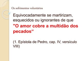 Os sofrimentos voluntários
Equivocadamente se martirizam,
esquecidos ou ignorantes de que
"O amor cobre a multidão dos
pecados“
(1. Epístola de Pedro, cap. IV, versículo
VIII)
 
