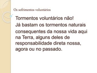 Os sofrimentos voluntários
Tormentos voluntários não!
Já bastam os tormentos naturais
consequentes da nossa vida aqui
na Terra, alguns deles de
responsabilidade direta nossa,
agora ou no passado.
 