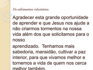 Os sofrimentos voluntários
Agradecer esta grande oportunidade
de aprender e que Jesus nos ajude a
não criarmos tormentos na nossa
vida além dos que solicitamos para o
nosso
aprendizado. Tenhamos mais
sabedoria, mansidão, cultivar a paz
interior, para que vivamos melhor e
tornemos a vida de quem nos cerca
 