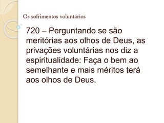 Os sofrimentos voluntários
720 – Perguntando se são
meritórias aos olhos de Deus, as
privações voluntárias nos diz a
espiritualidade: Faça o bem ao
semelhante e mais méritos terá
aos olhos de Deus.
 