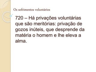 Os sofrimentos voluntários
720 – Há privações voluntárias
que são meritórias: privação de
gozos inúteis, que desprende da
matéria o homem e lhe eleva a
alma.
 