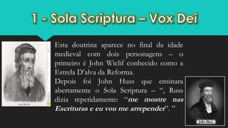 Esta doutrina aparece no final da idade
medieval com dois personagens – o
primeiro é John Wiclif conhecido como a
Estrela D’alva da Reforma.
Depois foi John Huss que ensinara
abertamente o Sola Scriptura – “, Russ
dizia repetidamente: “me mostre nas
Escrituras e eu vou me arrepender”. ”
 