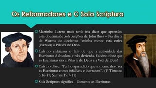 Martinho Lutero mais tarde iria dizer que aprendeu
esta doutrina de Sola Scriptura de John Russ – Na diaeta
de Worms ele declarou: “minha mente está cativa
(escrava) à Palavra de Deus.
 Calvino enfatizou o fato de que a autoridade das
Escrituras é absoluta e não derivada. Calvino disse que
as Escrituras são a Palavra de Deus e a Voz de Deus!
 Calvino disse: “Tenho aprendido que somente devo ter
as Escrituras como infalíveis e inerrantes”. (1ª Timóteo
3.16-17; Salmos 19:7-11)
 Sola Scriptura significa – Somente as Escrituras
 