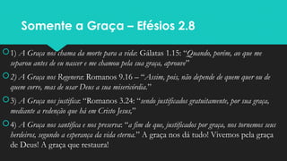 Somente a Graça – Efésios 2.8
1) A Graça nos chama da morte para a vida: Gálatas 1.15: “Quando, porém, ao que me
separou antes de eu nascer e me chamou pela sua graça, aprouve”
2) A Graça nos Regenera: Romanos 9.16 – “Assim, pois, não depende de quem quer ou de
quem corre, mas de usar Deus a sua misericórdia.”
3) A Graça nos justifica: “Romanos 3.24: “sendo justificados gratuitamente, por sua graça,
mediante a redenção que há em Cristo Jesus,”
4) A Graça nos santifica e nos preserva: “a fim de que, justificados por graça, nos tornemos seus
herdeiros, segundo a esperança da vida eterna.” A graça nos dá tudo! Vivemos pela graça
de Deus! A graça que restaura!
 