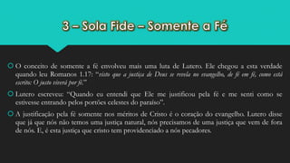  O conceito de somente a fé envolveu mais uma luta de Lutero. Ele chegou a esta verdade
quando leu Romanos 1.17: “visto que a justiça de Deus se revela no evangelho, de fé em fé, como está
escrito: O justo viverá por fé.”
 Lutero escreveu: “Quando eu entendi que Ele me justificou pela fé e me senti como se
estivesse entrando pelos portões celestes do paraíso”.
 A justificação pela fé somente nos méritos de Cristo é o coração do evangelho. Lutero disse
que já que nós não temos uma justiça natural, nós precisamos de uma justiça que vem de fora
de nós. E, é esta justiça que cristo tem providenciado a nós pecadores.
 
