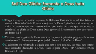 Chegamos agora ao último aspecto da Reforma Protestante – soli Deo Gloria –
somente a Deus toda Glória. O grande objetivo de Deus é glorificar a si mesmo, por
meio de tudo o que ele mesmo criou, por meio de tudo que ele trouxe à
existência! A glória de Deus torna Deus glorioso! É exatamente isso que vemos
em Isaías 6.2-3
Vivemos para a glória de Deus esta é a resposta à primeira pergunta de nosso
catecismo – “o fim supremo e principal do homem é glorificar a Deus”
O calvinista ou reformado é aquele que tem o seu coração, sua vida, seu tempo
suas amizades dedicadas a Deus. Tudo é para Deus. (1ª Coríntios 10.31;
Romanos 11.33)
 