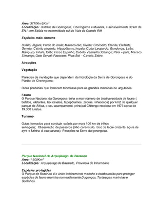Área: 3770Km2Km2
Localização: distritos de Gorongosa, Cheringoma e Muanza, a sensivelmente 30 km da
EN1, em Sofala na extremidade sul do Vale do Grande Rift
Espécies mais comuns
Búfalo; Jágara; Porco do mato; Macaco cão; Civeta; Crocodilo; Elande; Elefante;
Geneta; Cabrito cinzento; Hipopótamo; Impala; Cudo; Leopardo; Gondonga; Leão;
Manguço; Inhala; Oribi; Porco Espinho; Cabrito Vermelho; Chango; Pala – pala; Macaco
Simango; Gato Serval; Facocero; Piva; Boi – Cavalo; Zebra
Atracções
Vegetação
Planicies de inundação que dependem da hidrologia da Serra de Gorongosa e do
Planlto de Cheringoma;
Ricas pradarias que fornecem biomassa para as grandes manadas de ungulados.
Fauna
O Parque Nacional da Gorongosa tinha o mair número de biodiverssidade de fauna (
búfalos, elefantes, boi cavalos, hipopótamos, zebras, inhacosos) por km2 de qualquer
parque de África, o seu acampamento principal Chitengo recebeu em 1973 cerca de
19.000 turistas.
Turismo
Guias formados para conduzir safaris por mais 100 km de trilhos
selvagens; Observação de passaros (olho carancudo, bico de lacre cinzenta águia de
ayre e furinha d asa curtana); Passeios na Serra da gorongosa.
Parque Nacional do Arquipélago de Bazaruto
Área: 1.600Km2
Localização: Arquipélago de Bazaruto, Província de Inhambane
Espécies protegidas
O Parque de Bazaruto é o único inteiramente marinho e estabelecido para proteger
espécies de fauna marinha nomeadamente Dugongos, Tartarugas marinhas e
Golfinhos.
 