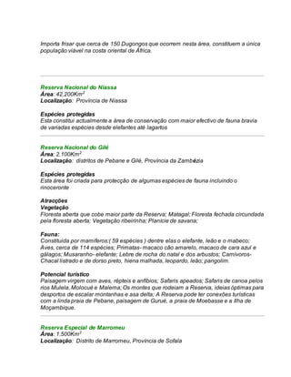Importa frisar que cerca de 150 Dugongos que ocorrem nesta área, constituem a única
população viável na costa oriental de África.
Reserva Nacional do Niassa
Área: 42.200Km2
Localização: Província de Niassa
Espécies protegidas
Esta constitui actualmente a área de conservação com maior efectivo de fauna bravia
de variadas espécies desde elefantes até lagartos
Reserva Nacional do Gilé
Área: 2.100Km2
Localização: distritos de Pebane e Gilé, Província da Zambézia
Espécies protegidas
Esta área foi criada para protecção de algumas espécies de fauna incluindo o
rinoceronte
Atracções
Vegetação
Floresta aberta que cobe maior parte da Reserva; Matagal; Floresta fechada circundada
pela floresta aberta; Vegetação ribeirinha; Planície de savana;
Fauna:
Constituida por mamiferos:( 59 espécies ) dentre elas o elefante, leão e o mabeco;
Aves, cerca de 114 espécies; Primatas- macaco cão amarelo, macaco de cara azul e
gálagos; Musaranho- elefante; Lebre de rocha do natal e dos arbustos; Carnívoros-
Chacal listrado e de dorso preto, hiena malhada, leopardo, leão; pangolim.
Potencial turístico
Paisagem virgem com aves, répteis e anfíbios; Safaris apeados; Safaris de canoa pelos
rios Mulela, Molocué e Malema; Os montes que rodeiam a Reserva, ideias óptimas para
desportos de escalar montanhas e asa delta; A Reserva pode ter conexões turísticas
com a linda praia de Pebane, paisagem de Gurué, a praia de Moebasse e a Ilha de
Moçambique.
Reserva Especial de Marromeu
Área: 1.500Km2
Localização: Distrito de Marromeu, Província de Sofala
 
