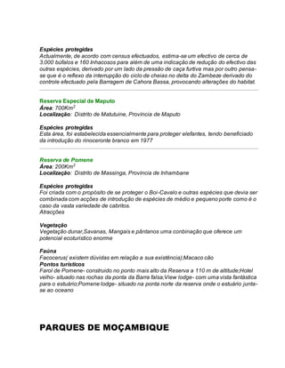 Espécies protegidas
Actualmente, de acordo com census efectuados, estima-se um efectivo de cerca de
3.000 búfalos e 160 Inhacosos para além de uma indicação de redução do efectivo das
outras espécies, derivado por um lado da pressão de caça furtiva mas por outro pensa-
se que é o reflexo da interrupção do ciclo de cheias no delta do Zambeze derivado do
controle efectuado pela Barragem de Cahora Bassa, provocando alterações do habitat.
Reserva Especial de Maputo
Área: 700Km2
Localização: Distrito de Matutuine, Província de Maputo
Espécies protegidas
Esta área, foi estabelecida essencialmente para proteger elefantes, tendo beneficiado
da introdução do rinoceronte branco em 1977
Reserva de Pomene
Área: 200Km2
Localização: Distrito de Massinga, Província de Inhambane
Espécies protegidas
Foi criada com o propósito de se proteger o Boi-Cavalo e outras espécies que devia ser
combinada com acções de introdução de espécies de médio e pequeno porte como é o
caso da vasta variedade de cabritos.
Atracções
Vegetação
Vegetação dunar,Savanas, Mangais e pântanos uma conbinação que oferece um
potencial ecoturistico enorme
Faúna
Facocerus( existem dúvidas em relação a sua existência);Macaco cão
Pontos turísticos
Farol de Pomene- construido no ponto mais alto da Reserva a 110 m de altitude;Hotel
velho- situado nas rochas da ponta da Barra falsa;View lodge- com uma vista fantástica
para o estuário;Pomene lodge- situado na ponta norte da reserva onde o estuário junta-
se ao oceano
PARQUES DE MOÇAMBIQUE
 