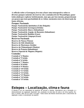 A reflexão sobre a Gorongosa, leva-me a fazer uma retrospectiva sobre os
diversos parques naturais (6) reservas (6) e coutadas (12) de Moçambique, quase
todos ainda por explorar turisticamente, mas que, por isso mesmo, proporcionam
aos poucos que tem oportunidade de os visitar, momentos raros de observação da
fauna africana.
Parques Nacionais
Parque Nacional das Quirimbas (Cabo Delgado)
Parque Nacional de Gorongosa (Sofala)
Parque Nacional de Zinave (Inhambane)
Parque Nacional do Arquip. de Bazaruto (Inhambane)
Parque Nacional de Banhine (Gaza)
Parque Nacional do Limpopo (Gaza)
ReservasNacionais
Reserva do Niassa (Niassa)
Reserva do Gilé (Zambézia)
Reserva de Marromeu (Sofala)
Reserva do Chimanimani (Manica)
Reserva de Pomene (Inhambane)
Reserva Especial de Maputo (Maputo)
Coutadas
Coutada nº 4 Manica
Coutada nº 5 Sofala
Coutada nº 6 Sofala
Coutada nº 7 Manica
Coutada nº 8 Sofala
Coutada nº 9 Manica
Coutada nº 10 Sofala
Coutada nº 11 Sofala
Coutada nº 12 Sofala
Coutada nº 13 Manica
Coutada nº 14 Sofala
Coutada nº 15 Sofala
Estepes – Localização, clima e fauna
O planeta é rico em diversidade de espécies de animais e plantas. Aprendemos que a formação e o
desenvolvimento da vegetação dependem das condições do solo (tipo do solo) e do clima (quente, frio,
seco e úmido), além da luz solar e de água. Todos esses são fatores essenciais para o crescimento da
vegetação e para a manutenção da espécie.
 