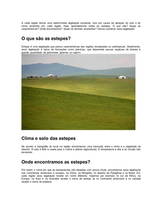 A cada região temos uma determinada vegetação existente, isso por causa da variação do solo e do
clima existente em cada região. Hoje, aprenderemos sobre as estepes. O que são? Quais as
características? Onde encontramos? Quais os animais existentes? Vamos conhecer essa vegetação!
O que são as estepes?
Estepe é uma vegetação que possui características das regiões temperadas ou subtropicais. Geralmente,
essa vegetação é típica de formações como planícies, que desenvolve poucas espécies de árvores e
grande quantidade de gramíneas (gramas ou capim).
Clima e solo das estepes
De acordo a topografia do local na região encontramos uma transição entre o clima e a vegetação do
deserto. O solo é fértil e usado para o cultivo e plantio (agricultura). A temperatura é alta e as chuvas são
escassas.
Onde encontramos as estepes?
Por terem o clima em que as temperaturas são elevadas com pouca chuva, encontramos essa vegetaç ão
nos continentes americano e europeu, na China, na Mongólia, no deserto da Patagônia e no Brasil. Em
cada região essa vegetação recebe um nome diferente. Vejamos por exemplo no sul da África, na
Europa, na Ásia e na Austrália recebe o nome de estepe; já no continente americano e no Canadá
recebe o nome de pradaria.
 