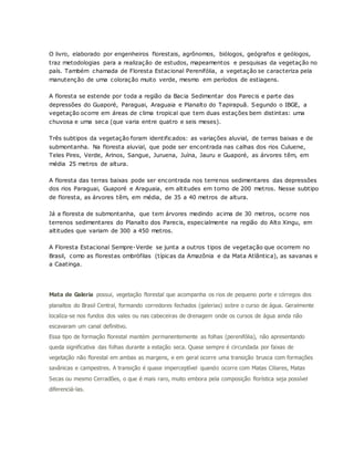 O livro, elaborado por engenheiros florestais, agrônomos, biólogos, geógrafos e geólogos,
traz metodologias para a realização de estudos, mapeamentos e pesquisas da vegetação no
país. Também chamada de Floresta Estacional Perenifólia, a vegetação se caracteriza pela
manutenção de uma coloração muito verde, mesmo em períodos de estiagens.
A floresta se estende por toda a região da Bacia Sedimentar dos Parecis e parte das
depressões do Guaporé, Paraguai, Araguaia e Planalto do Tapirapuã. Segundo o IBGE, a
vegetação ocorre em áreas de clima tropical que tem duas estações bem distintas: uma
chuvosa e uma seca (que varia entre quatro e seis meses).
Três subtipos da vegetação foram identificados: as variações aluvial, de terras baixas e de
submontanha. Na floresta aluvial, que pode ser encontrada nas calhas dos rios Culuene,
Teles Pires, Verde, Arinos, Sangue, Juruena, Juína, Jauru e Guaporé, as árvores têm, em
média 25 metros de altura.
A floresta das terras baixas pode ser encontrada nos terrenos sedimentares das depressões
dos rios Paraguai, Guaporé e Araguaia, em altitudes em torno de 200 metros. Nesse subtipo
de floresta, as árvores têm, em média, de 35 a 40 metros de altura.
Já a floresta de submontanha, que tem árvores medindo acima de 30 metros, ocorre nos
terrenos sedimentares do Planalto dos Parecis, especialmente na região do Alto Xingu, em
altitudes que variam de 300 a 450 metros.
A Floresta Estacional Sempre-Verde se junta a outros tipos de vegetação que ocorrem no
Brasil, como as florestas ombrófilas (típicas da Amazônia e da Mata Atlântica), as savanas e
a Caatinga.
Mata de Galeria possui, vegetação florestal que acompanha os rios de pequeno porte e córregos dos
planaltos do Brasil Central, formando corredores fechados (galerias) sobre o curso de água. Geralmente
localiza-se nos fundos dos vales ou nas cabeceiras de drenagem onde os cursos de água ainda não
escavaram um canal definitivo.
Essa tipo de formação florestal mantém permanentemente as folhas (perenifólia), não apresentando
queda significativa das folhas durante a estação seca. Quase sempre é circundada por faixas de
vegetação não florestal em ambas as margens, e em geral ocorre uma transição brusca com formações
savânicas e campestres. A transição é quase imperceptível quando ocorre com Matas Ciliares, Matas
Secas ou mesmo Cerradões, o que é mais raro, muito embora pela composição florística seja possível
diferenciá-las.
 