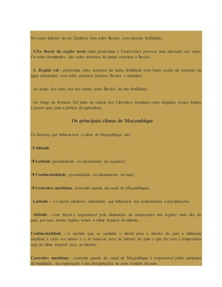 No curso inferior do rio Zambeze tem solos fluviais com elevada fertilidade.
3.No litoral da região norte onde predomina o Fanerozóico provoca uma alteração nos solos.
Os solos dominantes são: solos arenosos de dunas costeiras e fluviais.
4. Região sul - predomina solos arenosos de baixa fertilidade com baixo poder de retenção da
água misturadas com solos arenosos brancos fluviais e marinhas.
Ao longo dos vales dos rios temos solos fluviais de alta fertilidade.
Ao longo da fronteira Sul junto na cadeia dos Libombos dominam solos delgados pouco fundos
e pouco apto para a prática da agricultura.
Os principais climas de Moçambique
Os factores que influenciam o clima de Moçambique são:
Altitude
Latitude (proximidade ou afastamento do equador),
Continentalidade (proximidade ou afastamento do mar),
Correntes marítimas (corrente quente do canal de Moçambique).
Latitude – é o factor climático importante que influencia nas temperaturas e precipitações.
Altitude – este factor é responsável pela diminuição da temperatura nas regiões mais alta do
país, por isso, nestas regiões temos o clima tropical de altitude.
Continentalidade – a medida que se caminha o litoral para o interior do país a influência
marítima é cada vez menor e o ar torna-se seco no interior do país o que faz com a temperatura
seja do clima tropical seco, no interior.
Correntes marítimas – corrente quente do canal de Moçambique é responsável pelos aumentos
de humidade, da evaporação e das precipitações na zona costeira do país.
 