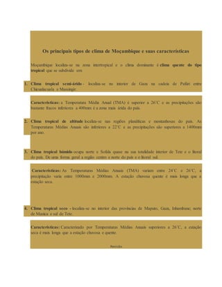 Os principais tipos de clima de Moçambique e suas características
Moçambique localiza-se na zona intertropical e o clima dominante é clima quente do tipo
tropical que se subdivide em:
1. Clima tropical semi-árido - localiza-se no interior de Gaza na cadeia de Pafúri entre
Chicualacuala e Massingir.
Características: a Temperatura Média Anual (TMA) é superior a 26˚C e as precipitações são
bastante fracos inferiores a 400mm é a zona mais árida do país.
2. Clima tropical de altitude localiza-se nas regiões planálticas e montanhosas do país. As
Temperaturas Médias Anuais são inferiores a 22˚C e as precipitações são superiores a 1400mm
por ano.
3. Clima tropical húmido ocupa norte e Sofala quase na sua totalidade interior de Tete e o litoral
do país. De uma forma geral a região centro e norte do país e o litoral sul.
Características: As Temperaturas Médias Anuais (TMA) variam entre 24˚C e 26˚C, a
precipitação varia entre 1000mm e 2000mm. A estação chuvosa quente é mais longa que a
estação seca.
4. Clima tropical seco - localiza-se no interior das províncias de Maputo, Gaza, Inhambane; norte
de Manica e sul de Tete.
Características: Caracterizado por Temperaturas Médias Anuais superiores a 26˚C, a estação
seca é mais longa que a estação chuvosa e quente.
Revisão
 
