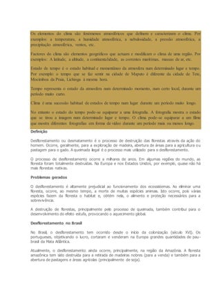 Os elementos do clima são fenómenos atmosféricos que definem e caracterizam o clima. Por
exemplos: a temperatura, a humidade atmosférica, a nebulosidade, a pressão atmosférica, a
precipitação atmosférica, ventos, etc.
Factores do clima são elementos geográficos que actuam e modificam o clima de uma região. Por
exemplos: A latitude, a altitude, a continentalidade, as correntes marítimas, massas de ar, etc.
Estado de tempo é o estado habitual e momentâneo da atmosfera num determinado lugar e tempo.
Por exemplo: o tempo que se faz sentir na cidade de Maputo é diferente da cidade de Tete,
Mocímboa da Praia, Lichinga à mesma hora.
Tempo representa o estado da atmosfera num determinado momento, num certo local, durante um
período muito curto.
Clima é uma sucessão habitual de estados de tempo num lugar durante um período muito longo.
No entanto o estado do tempo pode-se equiparar a uma fotografia. A fotografia mostra o estado
que se tirou a imagem num determinado lugar e tempo. O clima pode-se equiparar a um filme
que mostra diferentes fotografias em forma de vídeo durante um período mais ou menos longo.
Definição
Desflorestamento ou desmatamento é o processo de destruição das florestas através da ação do
homem. Ocorre, geralmente, para a exploração de madeira, abertura de áreas para a agricultura ou
pastagem para o gado. A queimada ilegal é o processo mais utilizado para o desflorestamento.
O processo de desflorestamento ocorre a milhares de anos. Em algumas regiões do mundo, as
floresta foram totalmente destruídas. Na Europa e nos Estados Unidos, por exemplo, quase não há
mais florestas nativas.
Problemas gerados
O desflorestamento é altamente prejudicial ao funcionamento dos ecossistemas. Ao eliminar uma
floresta, ocorre, ao mesmo tempo, a morte de muitas espécies animais. Isto ocorre, pois várias
espécies fazem da floresta o habitat e, obtém nela, o alimento e proteção necessários para a
sobrevivência.
A destruição de florestas, principalmente pelo processo de queimada, também contribui para o
desenvolvimento do efeito estufa, provocando o aquecimento global.
Desflorestamento no Brasil
No Brasil, o desflorestamento tem ocorrido desde o início da colonização (século XVI). Os
portugueses, objetivando o lucro, cortaram e venderam na Europa grandes quantidades de pau-
brasil da Mata Atlântica.
Atualmente, o desflorestamento ainda ocorre, principalmente, na região da Amazônia. A floresta
amazônica tem sido destruída para a retirada de madeiras nobres (para a venda) e também para a
abertura de pastagens e áreas agrícolas (principalmente de soja).
 