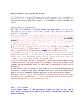 Reflorestamento e uso sustentável das florestas
O reflorestamento é uma das soluções para tentar reverter esse quadro tão prejudicial ao meio
ambiente. Outra saída é a utilização das florestas de forma sustentável, através de atividades que
não visem sua destruição. Neste sentido, podemos citar, como exemplo, a extração vegetal e o eco-
turismo.
Consequências do desmatamento
São várias as consequências e impactos gerados pelo desmatamento, haja vista que a
intervenção do homem sobre o meio natural fatalmente acarreta desequilíbrios. Dentre tais
problemas, podemos citar:
a) Perda da biodiversidade: com a destruição das florestas, o habitat natural de muitas espécies
torna-se escasso ou inexistente, contribuindo para a morte de muitos animais eaté mesmo a
extinção dos tipos endêmicos, aqueles que só se encontram em localidades restritas. Tal
configuração traz problemas para a cadeia alimentar e pode impactar até atividades
econômicas, tais como a caça e a pesca.
b) Erosão dos solos: sem as árvores, o solo de muitas localidades fica desprotegido, sendo
facilmente impactado pela ação dos agentes erosivos, tais como a água das chuvas e dos rios,
além de outros elementos. Com a consequente erosão, ocorre a perda de muitas áreas.
c) Extinção de rios: a remoção das florestas provoca a destruição, em alguns casos, de
nascentes que alimentam os rios. Além disso, as áreas de encosta, nas margens dos cursos
d'água, sofrem com o aumento da erosão, o que faz com que mais terra e rochas sejam
“jogadas” no leito dos rios, o que provoca o seu enfraquecimento.
d) Efeitos climáticos: o clima e as temperaturas dependem das condições naturais. Muitas
florestas contribuem fornecendo umidade para o ambiente, de forma que a retirada dessas
implica a alteração do equilíbrio climático de muitas regiões, isso sem falar na intensificação do
efeito estufa.
e) Desertificação: além das erosões, os solos podem sofrer com a ausência da vegetação. Em
áreas áridas e semiáridas, pode ocorrer a desertificação, com a perda de nutrientes do solo,
além do processo de arenização, que ocorre em regiões de clima úmido e de solos arenosos.
f) Perda de recursos naturais : os recursos naturais, mesmo aqueles renováveis, podem entrar
em escassez com o desmatamento. É o caso da água, madeira, além de inúmeras matérias-
primas medicinais retiradas a partir do extrativismo vegetal.
Causas do desmatamento
O desmatamento, embora seja uma ação antrópica (humana), não é feito por acaso. Existem
alguns motivos que provocam ou intensificam a ocorrência desse problema, entre os quais,
podemos mencionar:
 