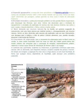 a) Expansão agropecuária: o avanço das áreas agricultáveis e da fronteira agrícolaprovoca o
avanço das atividades humanas sobre o meio natural, fazendo com que áreas inteiras de matas
sejam substituídas por pastagens, campos agrícolas ou áreas rurais à espera de valorização
financeira.
b) Atividade mineradora: a prática da mineração também é um dos grandes fatores responsáveis
pela devastação das florestas, pois áreas inteiras são devastadas para a instalação de
equipamentos e atividades de exploração de reservas dos mais diversos minérios, tais como o
ouro, a prata, a bauxita (alumínio), o ferro, o zinco e muitos outros.
c) Maior demanda por recursos naturais : há, no mundo, um aumento exagerado do
consumismo, com uma maior procura por matérias-primas e, consequentemente, por recursos
naturais. Assim, os bens oferecidos pela natureza são explorados cada vez mais intensamente,
com destaque para a madeira, o óleo de palma e demais elementos, que, quando retirados,
provocam a destruição das florestas.
d) Crescimento da urbanização: com o incremento da urbanização tanto no Brasil como no
mundo, as áreas verdes localizadas tanto nas áreas ao redor das cidades quanto dentro dos
limites urbanos são removidas para a construção de moradias, empreendimentos, prédios,
indústrias e muitos outras formas de intervenção do homem sobre o seu espaço.
e) aumento das queimadas: acidentais ou intencionais, as queimadas criminosas sobre áreas
naturais vêm se alastrando, com frequentes notícias a respeito surgindo nos jornais e revistas.
Em tempos de estiagem, a vegetação fica mais seca e o fogo alastra-se com maior facilidade, de
forma que qualquer faísca, dependendo da localidade, pode provocar uma verdadeira
catástrofe.
Desmatamento de
florestas
As
principais conseqüência
s do
desmatamento são:
– Destruição da
biodiversidade;
– Genocídio e etnocídio
das nações indígenas;
– Erosão e
empobrecimento dos
solos;
– Enchente e
assoreamento dos rios;
– Diminuição dos
índices pluviométricos;
– Elevação das
temperaturas;
– Desertificação;
– Proliferação de pragas
e doenças.
 