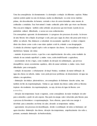 Uma das conseqüências do desmatamento é a destruição e extinção de diferentes espécies. Muitas
espécies podem ajudar na cura de doenças, usadas na alimentação ou como novas matérias-
primas, são desconhecidas do homem, correndo o risco de serem destruídas antes mesmo de
conhecidas e estudadas. Esse bem natural é muito conhecido pelos índio que vivem nas florestas.
Mas esse povo indígeno também estão sofrendo um processo que tem levado à perda de seu
patrimônio cultural, dificultando, o acesso aos seus conhecimentos.
Um consequência agravante do desmatamento é o progresso dos processos de erosão. As árvores
de uma floresta têm a função de proteger o solo, para que a água da chuva não passe pelo tronco e
infiltre no subsolo. Elas diminuem a velocidade do escoamento superficial, e evitam o impacto
direto das chuvas como o solo e suas raízes ajudam a retê-lo, evitando a sua desagregação.
A retirada da cobertura vegetal expõe o solo ao impacto das chuvas. As conseqüências dessa
interferência humana são várias:
– aumento do processo erosivo, o que leva a um empobrecimento dos solos, como resultado da
retirada de sua camada superficial e, muitas vezes, acaba inviabilizando a agricultura;
– assoreamento de rios e lagos, como resultado da elevação da sedimentação, que provoca
desequilíbrios nesses ecossistemas aquáticos, além de causar enchentes e, muitas vezes, trazer
dificuldades para a navegação;
– extinção de nascentes: o rebaixamento do lençol freático, resultante da menor infiltração da
água das chuvas no subsolo, muitas vezes pode provocar problemas de abastecimento de água nas
cidades e na agricultura;
– diminuição dos índices pluviométricos, em conseqüência do fenômeno descrito acima, mas
também do fim da evapotranspiração. Estima-se que metade das chuvas caídas sobre as florestas
tropicais são resultantes da evapotranspiração, ou seja, da troca de água da floresta com
a atmosfera;
– elevação das temperaturas locais e regionais, como conseqüência da maior irradiação de calor
para a atmosfera a partir do solo exposto. Boa parte da energia solar é absorvida pela floresta para
o processo de fotossíntese e evapotranspiração. Sem a floresta, quase toda essa energia é
devolvida para a atmosfera em forma de calor, elevando as temperaturas médias;
– agravamento dos processos de desertificação, devido à combinação de todos os fenômenos até
agora descritos: diminuição das chuvas, elevação das temperaturas, empobrecimento dos solos e,
portanto, acentuada diminuição da biodiversidade;
 