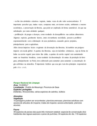 – ou fim das atividades extrativas vegetais, muitas vezes de alto valor socioeconômico. É
importante perceber que, muitas vezes, compensa mais, em termos sociais, ambientais e mesmo
econômicos, a preservação da floresta, que pode ser explorada de forma sustentável, do que sua
substituição por outra atividade qualquer;
– proliferação de pragas e doenças, como resultado de desequilíbrios nas cadeias alimentares.
Algumas espécies, geralmente insetos, antes em nenhuma nocividade, passam a proliferar
exponencialmente com a eliminação de seus predadores, causando graves prejuízos,
principalmente para a agricultura.
Além desses impactos locais e regionais da devastação das florestas, há também um perigoso
impacto em escala global. A queima das florestas, seja em incêndios criminosos, seja na forma de
lenha ou carvão vegetal para vários fins (aliás, a queima de carvão vegetal vem aumentando
muito na Amazônia brasileira, como resultado da disseminação de usinas de produção de ferro
gusa, principalmente no Pará), tem colaborado para aumentar para aumentar a concentração de
gás carbônico na atmosfera. É importante lembrar que esse gás é um dos principais responsáveis
pelo efeito estufa.
Parque Nacional do Limpopo
Área: 10.000Km2
Localização: Distrito de Massingir, Província de Gaza
Espécies protegidas
Elefantes, Rinocerontes, várias espécies de cabritos, búfalos
Atracções
Vegetação
10 paisagens podem ser encontradas: planícies arenosas; planicies calcíticas com
savana de arbustos de mopane; matas de mopane; savana arborizada; planicies
aluviais;
Fauna
49 espécies de peixes das quais três merecem estatuto especial de conservação dois
habitantes das lagoas sazonais e peixe de pulmões; 34 espécies de rãs; 116 espécies
 