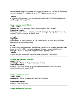 de repteis duas endémicas (lagarto das areias com cauda azul e lagarto de Coaster de
nariz em espátula; 505 espécies de aves; 147 espécies de mamíferos.
Turismo
A zona de Shingwedzi para o turismo baseado na fauna bravia; Margens da Baragem
de Massingir; Trilhos apeados
Parque Nacional das Quirimbas
Área: 7.500Km2
Localização: Arquipélago das QuirimbasProvíncia de Cabo Delgado
Espécies protegidas
Várias espécies marinhas e terrestres incluindo: tartaruga, dugongo, baleia , tubarão,
elefantes e outras espécies de grande porte.
Atracções
Vegetação
Floresta seca de mionbo; Mangal do Ibo; Recife de coral de franja; Banco de São
Lázaro com características únicas
Fáuna
A área do parque é atravessada por três rotas migratórias de elefantes, existindo ainda
leões, leopardos búfalos mabecos, palapalas, elandes, aves de rapina(águias e
flamingos), peixes do mangal, tartarugas marinhas dugongos, etc.
Turismo
O recife de coral proporciona condições paras o mergulho e snorkelling.
Parque Nacional de Banhine
Área: 7.000Km2
Localização: Distrito de Chigubo, Província de Gaza
Espécies protegidas
Avestruz (Struthio camelis) e Girafa (Giraffa camelopardalis)- sem informação
actualizada da existência da Girafa.
Parque Nacional de Zinave
Área: 6.000Km2
Localização: Distrito de Mabote, Província de Inhambane
Espécies protegidas
Avestruz (Struthio camelis).
Parque Nacional de Gorongosa
 