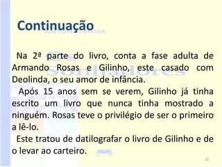 Continuação
 Na 2ª parte do livro, conta a fase adulta de
Armando Rosas e Gilinho, este casado com
Deolinda, o seu amor de infância.
  Após 15 anos sem se verem, Gilinho já tinha
escrito um livro que nunca tinha mostrado a
ninguém. Rosas teve o privilégio de ser o primeiro
a lê-lo.
 Este tratou de datilografar o livro de Gilinho e de
o levar ao carteiro.
                                                 10
 