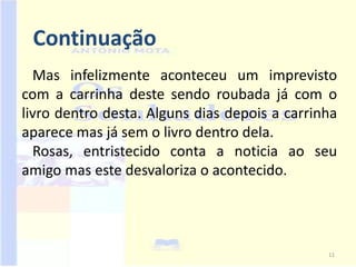 Continuação
  Mas infelizmente aconteceu um imprevisto
com a carrinha deste sendo roubada já com o
livro dentro desta. Alguns dias depois a carrinha
aparece mas já sem o livro dentro dela.
  Rosas, entristecido conta a noticia ao seu
amigo mas este desvaloriza o acontecido.




                                               11
 