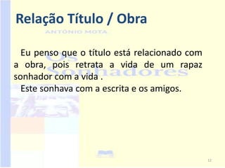 Relação Título / Obra

  Eu penso que o título está relacionado com
a obra, pois retrata a vida de um rapaz
sonhador com a vida .
  Este sonhava com a escrita e os amigos.




                                               12
 