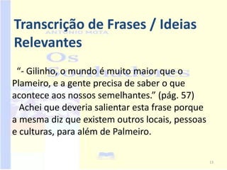 Transcrição de Frases / Ideias
Relevantes
 “- Gilinho, o mundo é muito maior que o
Plameiro, e a gente precisa de saber o que
acontece aos nossos semelhantes.” (pág. 57)
  Achei que deveria salientar esta frase porque
a mesma diz que existem outros locais, pessoas
e culturas, para além de Palmeiro.

                                                  13
 
