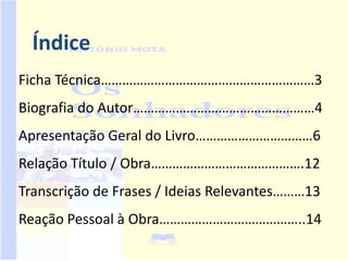 Índice
Ficha Técnica……………………………………………………3
Biografia do Autor……………………………………………4
Apresentação Geral do Livro……………………………6
Relação Título / Obra…………………………………….12
Transcrição de Frases / Ideias Relevantes………13
Reação Pessoal à Obra…………………………………..14
 