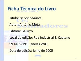 Ficha Técnica do Livro
Título: Os Sonhadores
Autor: António Mota
Editora: Gailivro
Local de edição: Rua Industrial S. Caetano
99 4405-191 Canelas VNG
Data de edição: julho de 2005
                                             3
 