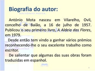 Biografia do autor:
   António Mota nasceu em Vilarelho, Ovil,
concelho de Baião, a 16 de julho de 1957.
Publicou o seu primeiro livro, A Aldeia das Flores,
em 1979.
  Desde então tem vindo a ganhar vários prémios
reconhecendo-lhe o seu excelente trabalho como
escritor.
   De salientar que algumas das suas obras foram
traduzidas em espanhol.
                                                 4
 