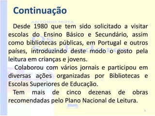 Continuação
  Desde 1980 que tem sido solicitado a visitar
escolas do Ensino Básico e Secundário, assim
como bibliotecas públicas, em Portugal e outros
países, introduzindo deste modo o gosto pela
leitura em crianças e jovens.
   Colaborou com vários jornais e participou em
diversas ações organizadas por Bibliotecas e
Escolas Superiores de Educação.
  Tem mais de cinco dezenas de obras
recomendadas pelo Plano Nacional de Leitura.
                                             5
 