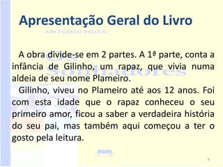 Apresentação Geral do Livro

  A obra divide-se em 2 partes. A 1ª parte, conta a
infância de Gilinho, um rapaz, que vivia numa
aldeia de seu nome Plameiro.
  Gilinho, viveu no Plameiro até aos 12 anos. Foi
com esta idade que o rapaz conheceu o seu
primeiro amor, ficou a saber a verdadeira história
do seu pai, mas também aqui começou a ter o
gosto pela leitura.

                                                 6
 