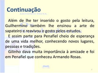 Continuação
  Além de lhe ter inserido o gosto pela leitura,
Guilhermino também lhe ensinou a arte de
sapateiro e reavivou o gosto pelos estudos.
  E assim parte para Penafiel cheio de esperança
de uma vida melhor, conhecendo novos lugares,
pessoas e tradições.
  Gilinho dava muita importância à amizade e foi
em Penafiel que conheceu Armando Rosas.

                                              7
 
