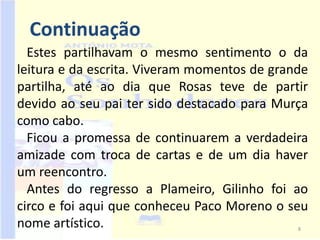 Continuação
  Estes partilhavam o mesmo sentimento o da
leitura e da escrita. Viveram momentos de grande
partilha, até ao dia que Rosas teve de partir
devido ao seu pai ter sido destacado para Murça
como cabo.
  Ficou a promessa de continuarem a verdadeira
amizade com troca de cartas e de um dia haver
um reencontro.
  Antes do regresso a Plameiro, Gilinho foi ao
circo e foi aqui que conheceu Paco Moreno o seu
nome artístico.                               8
 