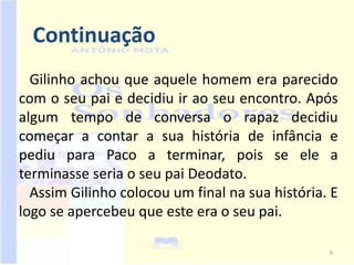 Continuação
  Gilinho achou que aquele homem era parecido
com o seu pai e decidiu ir ao seu encontro. Após
algum tempo de conversa o rapaz decidiu
começar a contar a sua história de infância e
pediu para Paco a terminar, pois se ele a
terminasse seria o seu pai Deodato.
  Assim Gilinho colocou um final na sua história. E
logo se apercebeu que este era o seu pai.

                                                 9
 