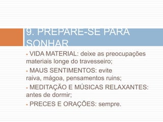 9. PREPARE-SE PARA
SONHAR
 VIDA MATERIAL: deixe as preocupações
materiais longe do travesseiro;
 MAUS SENTIMENTOS: evite
raiva, mágoa, pensamentos ruins;
 MEDITAÇÃO E MÚSICAS RELAXANTES:
antes de dormir;
 PRECES E ORAÇÕES: sempre.
 