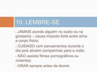 10. LEMBRE-SE
 JAMAIS acorde alguém no susto ou na
grosseria – causa impacto forte entre alma
e corpo físico;
 CUIDADO com pensamentos durante o

dia pois atraem companhias para a noite;
 NÃO assista filmes pornográficos ou
violentos;
 ORAR sempre antes de dormir.
 