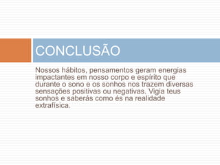 CONCLUSÃO
Nossos hábitos, pensamentos geram energias
impactantes em nosso corpo e espírito que
durante o sono e os sonhos nos trazem diversas
sensações positivas ou negativas. Vigia teus
sonhos e saberás como és na realidade
extrafísica.
 