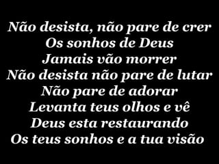 Não desista, não pare de crer Os sonhos de Deus Jamais vão morrer Não desista não pare de lutar Não pare de adorar Levanta teus olhos e vê Deus esta restaurando Os teus sonhos e a tua visão   