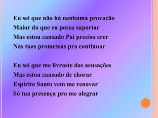 Eu sei que não há nenhuma provação
Maior do que eu possa suportar
Mas estou cansado Pai preciso crer
Nas tuas promessas pra continuar
Eu sei que me livraste das acusações
Mas estou cansado de chorar
Espírito Santo vem me renovar
Só tua presença pra me alegrar
 